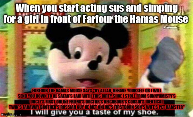 By allah, behave yourself or i will give you a taste of my shoe | When you start acting sus and simping for a girl in front of Farfour the Hamas Mouse; FARFOUR THE HAMAS MOUSE SAYS "BY ALLAH, BEHAVE YOURSELF OR I WILL SEND YOU DOWN TO AL SATAN'S LAIR WITH THIS DIRTY SHOE I STOLE FROM SUNNYXMISTY'S UNCLE'S FIRST ONLINE FRIEND'S DOCTOR'S NEIGHBOUR'S COUSIN'S IDENTICAL TWIN'S FARAWAY BROTHER'S RUSSIAN GUY HE MET ONLINE'S FIRSTBORN SON'S WIFE'S PET HAMSTER" | image tagged in by allah behave yourself or i will give you a taste of my shoe | made w/ Imgflip meme maker