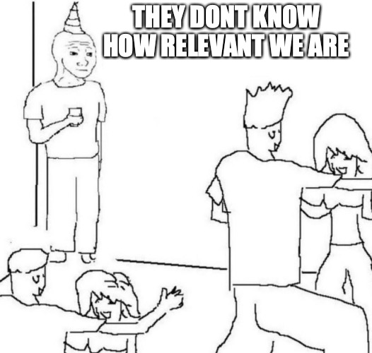 relevant | THEY DONT KNOW HOW RELEVANT WE ARE | image tagged in party loner,wtfh | made w/ Imgflip meme maker