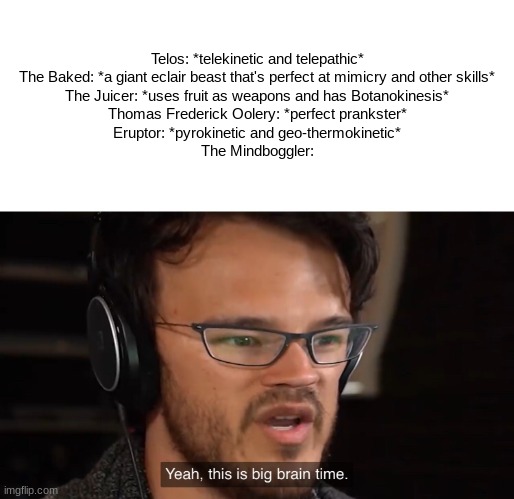 uhhhhh balls | Telos: *telekinetic and telepathic*
The Baked: *a giant eclair beast that's perfect at mimicry and other skills*
The Juicer: *uses fruit as weapons and has Botanokinesis*
Thomas Frederick Oolery: *perfect prankster*
Eruptor: *pyrokinetic and geo-thermokinetic*
The Mindboggler: | made w/ Imgflip meme maker