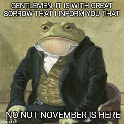 Gentlemen, it is with great pleasure to inform you that | GENTLEMEN, IT IS WITH GREAT SORROW THAT I INFORM YOU THAT; NO NUT NOVEMBER IS HERE | image tagged in gentlemen it is with great pleasure to inform you that,no nut november,frog | made w/ Imgflip meme maker