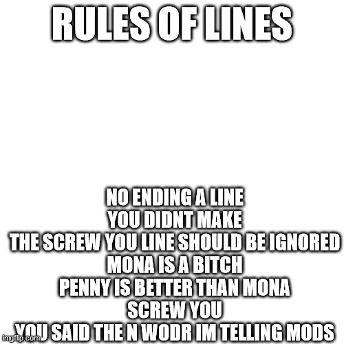 RULES OF LINES; NO ENDING A LINE YOU DIDNT MAKE
THE SCREW YOU LINE SHOULD BE IGNORED
MONA IS A BITCH
PENNY IS BETTER THAN MONA
SCREW YOU
YOU SAID THE N WODR IM TELLING MODS | made w/ Imgflip meme maker