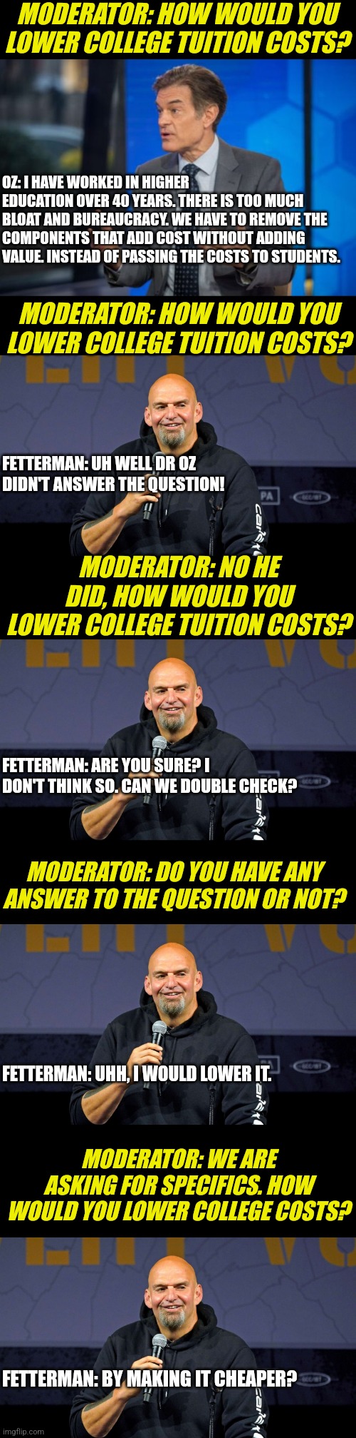 The legendary Oz-Fetterman debate summarized!!!! | MODERATOR: HOW WOULD YOU LOWER COLLEGE TUITION COSTS? OZ: I HAVE WORKED IN HIGHER EDUCATION OVER 40 YEARS. THERE IS TOO MUCH BLOAT AND BUREAUCRACY. WE HAVE TO REMOVE THE COMPONENTS THAT ADD COST WITHOUT ADDING VALUE. INSTEAD OF PASSING THE COSTS TO STUDENTS. MODERATOR: HOW WOULD YOU LOWER COLLEGE TUITION COSTS? FETTERMAN: UH WELL DR OZ DIDN'T ANSWER THE QUESTION! MODERATOR: NO HE DID, HOW WOULD YOU LOWER COLLEGE TUITION COSTS? FETTERMAN: ARE YOU SURE? I DON'T THINK SO. CAN WE DOUBLE CHECK? MODERATOR: DO YOU HAVE ANY ANSWER TO THE QUESTION OR NOT? FETTERMAN: UHH, I WOULD LOWER IT. MODERATOR: WE ARE ASKING FOR SPECIFICS. HOW WOULD YOU LOWER COLLEGE COSTS? FETTERMAN: BY MAKING IT CHEAPER? | image tagged in dr oz,john fetterman,debate,horror,politics,pennsylvania | made w/ Imgflip meme maker