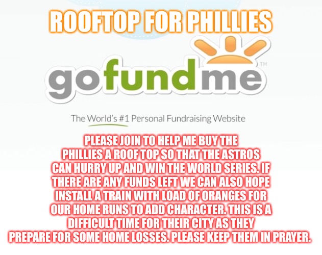 Go Astros! | ROOFTOP FOR PHILLIES; PLEASE JOIN TO HELP ME BUY THE
PHILLIES A ROOF TOP SO THAT THE ASTROS CAN HURRY UP AND WIN THE WORLD SERIES. IF THERE ARE ANY FUNDS LEFT WE CAN ALSO HOPE INSTALL A TRAIN WITH LOAD OF ORANGES FOR OUR HOME RUNS TO ADD CHARACTER. THIS IS A DIFFICULT TIME FOR THEIR CITY AS THEY PREPARE FOR SOME HOME LOSSES. PLEASE KEEP THEM IN PRAYER. | image tagged in go fund me | made w/ Imgflip meme maker