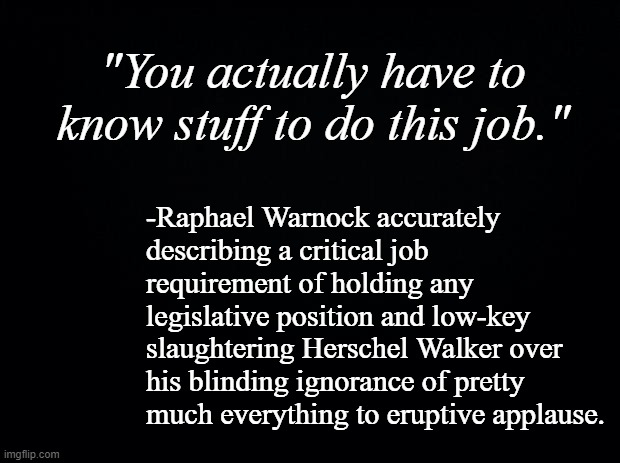 To be fair, Warnock could have gone much, much harder on Herschel Walker without ever straying into hyperbolic inaccuracy. | "You actually have to know stuff to do this job."; -Raphael Warnock accurately describing a critical job requirement of holding any legislative position and low-key slaughtering Herschel Walker over his blinding ignorance of pretty much everything to eruptive applause. | image tagged in black background | made w/ Imgflip meme maker