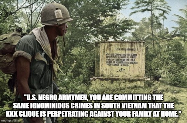 "U.S. NEGRO ARMYMEN, YOU ARE COMMITTING THE SAME IGNOMINIOUS CRIMES IN SOUTH VIETNAM THAT THE KKK CLIQUE IS PERPETRATING AGAINST YOUR FAMILY AT HOME." | made w/ Imgflip meme maker
