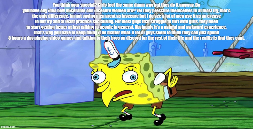 Spongebob Mocking (with capitalization) | You think your special? Girls feel the same damn way but they do it anyway. Do you have any idea how miserable and insecure women are? Yet they pressure themselves to at least try, that's the only difference. Im not saying men arent as insecure but I do see a lot of men use it as an excuse to not try and at least practice socializing. For most guys that struggle to flirt with girls, they need to start getting better at just talking to people in general. Obviously it's a painful and awkward experience, that's why you have to keep doing it no matter what. A lot of guys seem to think they can just spend 8 hours a day playing video games and talking to their bros on discord for the rest of their life and the reality is that they cant. | image tagged in spongebob mocking with capitalization | made w/ Imgflip meme maker