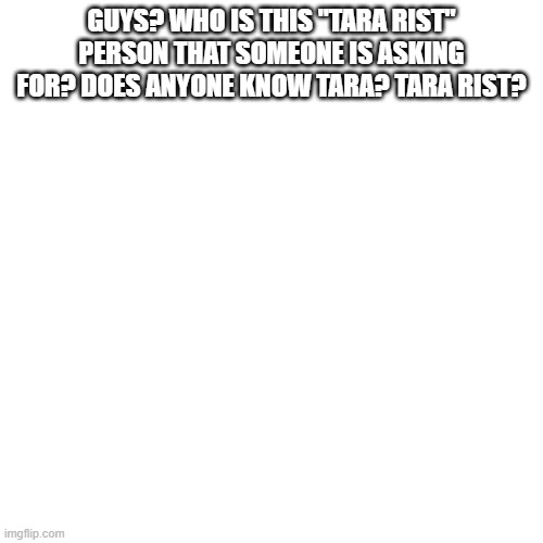 any tara rist here? | GUYS? WHO IS THIS "TARA RIST" PERSON THAT SOMEONE IS ASKING FOR? DOES ANYONE KNOW TARA? TARA RIST? | image tagged in memes,blank transparent square | made w/ Imgflip meme maker