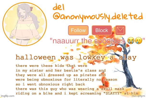 i defended and when they swarmed this one door trampling my sister and her friend i stood our ground | there were these kids that were in my sister and her bestie's class and they were all dressed up as pirates and were being obnoxious for literally no reason so i went obnoxious right back
there was this guy who was wearing a skull mask riding on a bike and i kept screaming "SLAYYY" at him; halloween was lowkey a slay | image tagged in del announcement fall | made w/ Imgflip meme maker