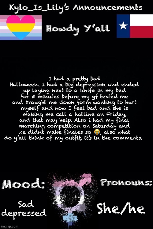 Lilys new temp | I had a pretty bad Halloween. I had a big depression and ended up laying next to a knife in my bed for 5 minutes before my gf texted me and brought me down form wanting to hurt myself and now I feel bad and she is making me call a hotline on Friday, and that may help. Also i had my final marching competition on Saturday and we didn’t make finales so 😭, also what do y’all think of my outfit, it’s in the comments. She/he; Sad depressed | image tagged in lilys new temp | made w/ Imgflip meme maker