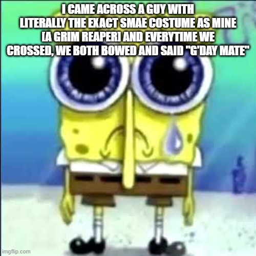 Sad Spongebob | I CAME ACROSS A GUY WITH LITERALLY THE EXACT SMAE COSTUME AS MINE [A GRIM REAPER] AND EVERYTIME WE CROSSED, WE BOTH BOWED AND SAID "G'DAY MATE" | image tagged in sad spongebob | made w/ Imgflip meme maker