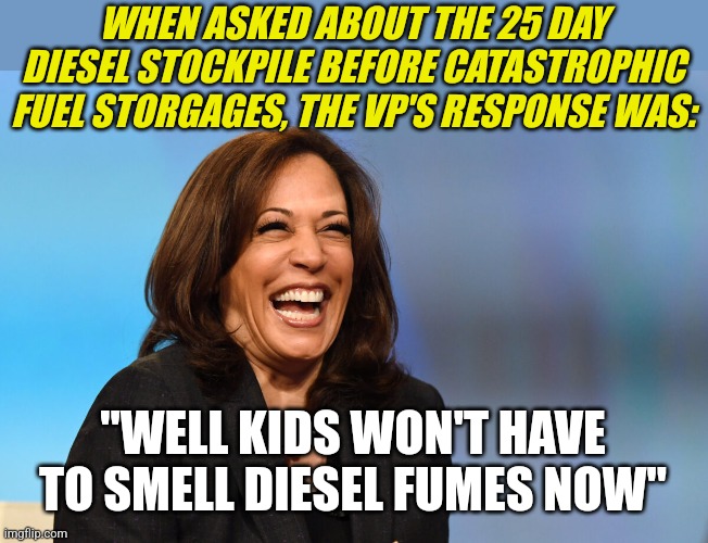 I've changed my mind,  the VP is better off laughing hysterically than speaking. How BRAINLESS can someone be? | WHEN ASKED ABOUT THE 25 DAY DIESEL STOCKPILE BEFORE CATASTROPHIC FUEL STORGAGES, THE VP'S RESPONSE WAS:; "WELL KIDS WON'T HAVE TO SMELL DIESEL FUMES NOW" | image tagged in kamala harris laughing,diesel,shortage,liberal hypocrisy,this is getting out of hand,democrat | made w/ Imgflip meme maker