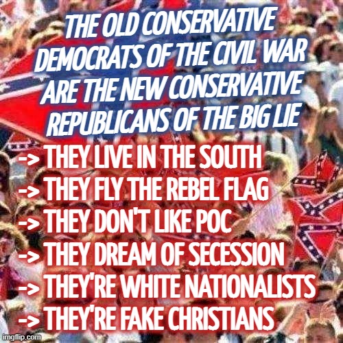 NUTHIN BUT FACTS | THE OLD CONSERVATIVE
DEMOCRATS OF THE CIVIL WAR
ARE THE NEW CONSERVATIVE
REPUBLICANS OF THE BIG LIE; -> THEY LIVE IN THE SOUTH
-> THEY FLY THE REBEL FLAG
-> THEY DON'T LIKE POC
-> THEY DREAM OF SECESSION
-> THEY'RE WHITE NATIONALISTS
-> THEY'RE FAKE CHRISTIANS | image tagged in rebel flag,conservative hypocrisy,deplorable,conservatives,and that's a fact,fact check | made w/ Imgflip meme maker