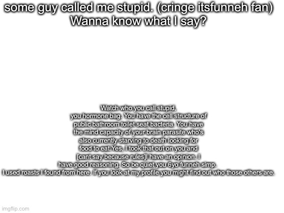its not the most original but ive had problems with this guy | some guy called me stupid. (cringe itsfunneh fan)
Wanna know what I say? Watch who you call stupid, you hormone bag. You have the cell structure of public bathroom toilet seat bacteria. You have the mind capacity of your brain parasite who's also currently starving to death looking for food to eat.Yes, I took that out on you and [cant say because rules]I have an opinion. I have good reasoning. So be quiet you 6yo funneh simp. 

I used roasts I found from here. If you look at my profile you might find out who those others are. | image tagged in blank white template | made w/ Imgflip meme maker