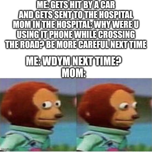 Blank Transparent Square | ME: GETS HIT BY A CAR AND GETS SENT TO THE HOSPITAL
MOM IN THE HOSPITAL: WHY WERE U USING IT PHONE WHILE CROSSING THE ROAD? BE MORE CAREFUL NEXT TIME; ME: WDYM NEXT TIME?
MOM: | image tagged in memes,blank transparent square,lol,side eye teddy,teddy,idk | made w/ Imgflip meme maker