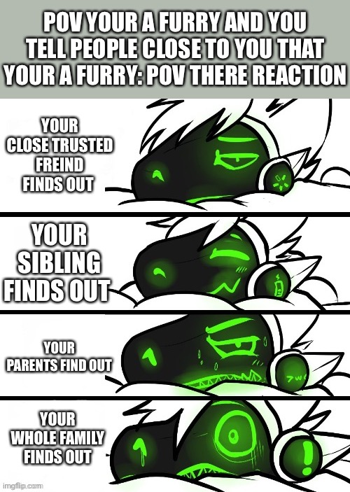 I think this is true | POV YOUR A FURRY AND YOU TELL PEOPLE CLOSE TO YOU THAT YOUR A FURRY: POV THERE REACTION; YOUR CLOSE TRUSTED FREIND FINDS OUT; YOUR SIBLING FINDS OUT; YOUR PARENTS FIND OUT; YOUR WHOLE FAMILY FINDS OUT | image tagged in protogen reaction,reactions,furry,protogen | made w/ Imgflip meme maker