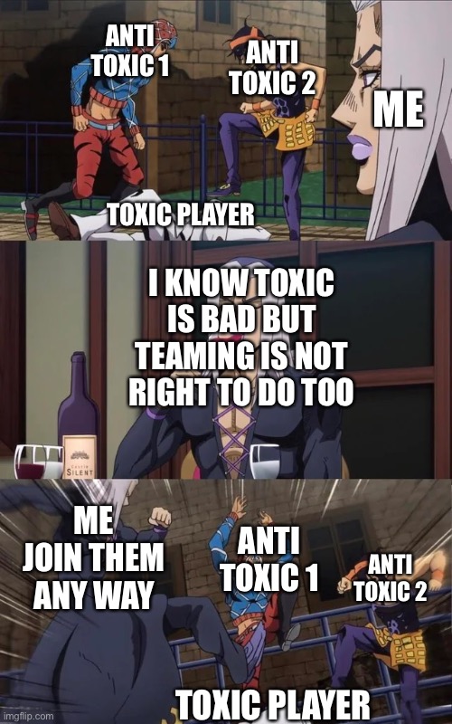 Anti toxic player | ANTI TOXIC 1; ANTI TOXIC 2; ME; TOXIC PLAYER; I KNOW TOXIC IS BAD BUT TEAMING IS NOT RIGHT TO DO TOO; ME JOIN THEM ANY WAY; ANTI TOXIC 1; ANTI TOXIC 2; TOXIC PLAYER | image tagged in jojo beating | made w/ Imgflip meme maker