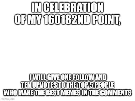 Blank White Template | IN CELEBRATION OF MY 160182ND POINT, I WILL GIVE ONE FOLLOW AND TEN UPVOTES TO THE TOP 5 PEOPLE WHO MAKE THE BEST MEMES IN THE COMMENTS | image tagged in blank white template | made w/ Imgflip meme maker