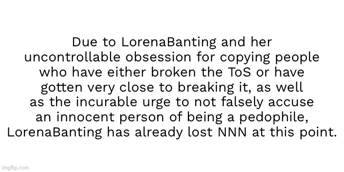 This has been proven to be scientifically correct | Due to LorenaBanting and her uncontrollable obsession for copying people who have either broken the ToS or have gotten very close to breaking it, as well as the incurable urge to not falsely accuse an innocent person of being a pedophile, LorenaBanting has already lost NNN at this point. | made w/ Imgflip meme maker