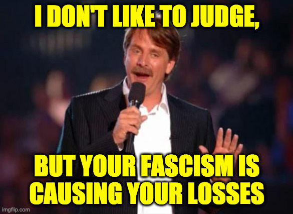 Not voter fraud or the "Liberal agenda". | I DON'T LIKE TO JUDGE, BUT YOUR FASCISM IS
CAUSING YOUR LOSSES | image tagged in jeff foxworthy,memes,fascism,it's you | made w/ Imgflip meme maker