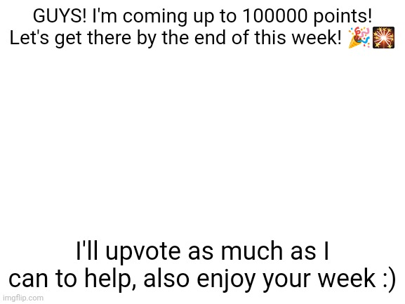 Almost there!!! | GUYS! I'm coming up to 100000 points! Let's get there by the end of this week! 🎉🎇; I'll upvote as much as I can to help, also enjoy your week :) | image tagged in blank white template | made w/ Imgflip meme maker