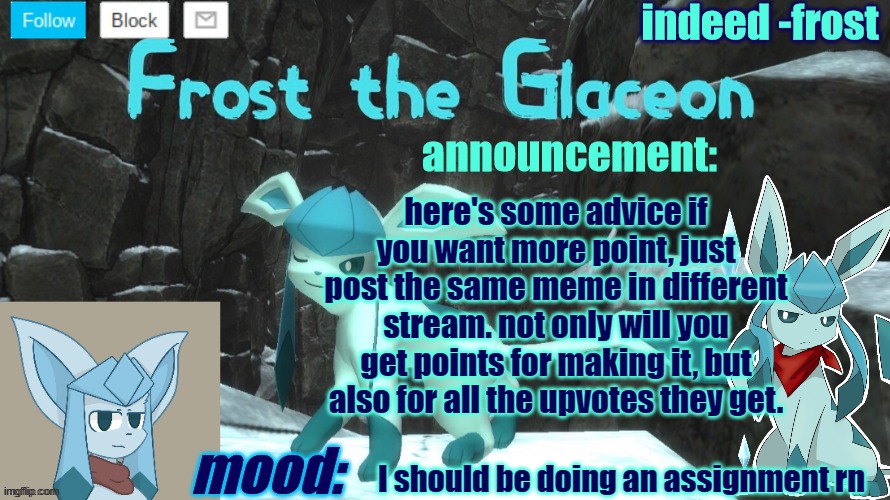 FrostTheGlaceon announcmemt temp | here's some advice if you want more point, just post the same meme in different stream. not only will you get points for making it, but also for all the upvotes they get. I should be doing an assignment rn | image tagged in frosttheglaceon announcmemt temp | made w/ Imgflip meme maker