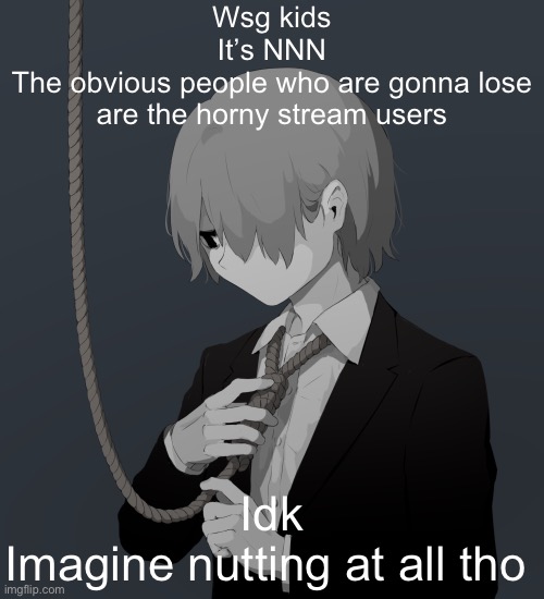 Avogado6 depression | Wsg kids
It’s NNN
The obvious people who are gonna lose are the horny stream users; Idk
Imagine nutting at all tho | image tagged in avogado6 depression | made w/ Imgflip meme maker