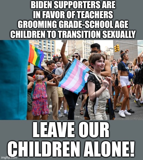 Leave our children alone! |  BIDEN SUPPORTERS ARE IN FAVOR OF TEACHERS GROOMING GRADE-SCHOOL AGE CHILDREN TO TRANSITION SEXUALLY; LEAVE OUR CHILDREN ALONE! | image tagged in biden,trans | made w/ Imgflip meme maker