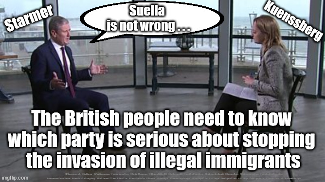 Starmer - Immigrant Invasion | Starmer; Kuenssberg; Suella 
is not wrong . . . The British people need to know 
which party is serious about stopping 
the invasion of illegal immigrants; #Starmerout #Labour #JonLansman #wearecorbyn #KeirStarmer #DianeAbbott #McDonnell #cultofcorbyn #labourisdead #Momentum #labourracism #socialistsunday #nevervotelabour #socialistanyday #Antisemitism #Savile #SavileGate #Paedo #Worboys #GroomingGangs #Paedophile #illegalimmigration #illegalimmigrants #invasion #StarmerResign | image tagged in starmer kuenssberg,illegal immigration,illegal immigrants,invasion,starmer braverman,labourisdead | made w/ Imgflip meme maker