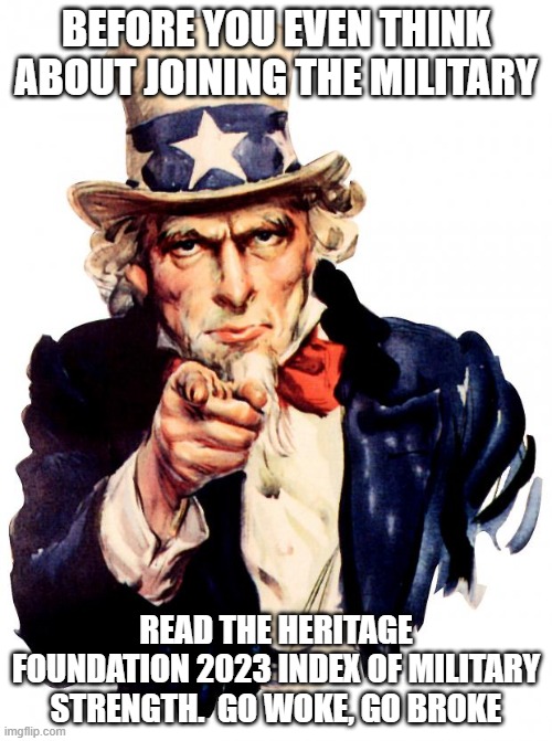 Uncle Sam wants you to know go woke go broke | BEFORE YOU EVEN THINK ABOUT JOINING THE MILITARY; READ THE HERITAGE FOUNDATION 2023 INDEX OF MILITARY STRENGTH.  GO WOKE, GO BROKE | image tagged in memes,uncle sam,go woke go broke,democrat war on america,no nation to serve,heritage foundation | made w/ Imgflip meme maker