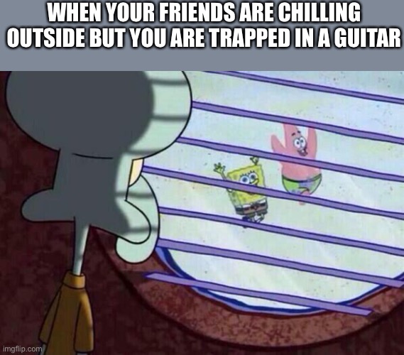 Squidward window | WHEN YOUR FRIENDS ARE CHILLING OUTSIDE BUT YOU ARE TRAPPED IN A GUITAR | image tagged in squidward window,guitar,memes,anti meme | made w/ Imgflip meme maker