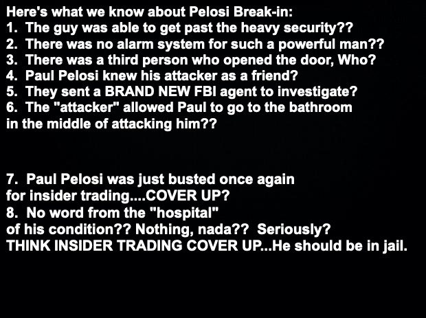 Black background | Here's what we know about Pelosi Break-in: 

1.  The guy was able to get past the heavy security??
2.  There was no alarm system for such a powerful man??
3.  There was a third person who opened the door, Who?
4.  Paul Pelosi knew his attacker as a friend? 
5.  They sent a BRAND NEW FBI agent to investigate?
6.  The "attacker" allowed Paul to go to the bathroom 
in the middle of attacking him?? 7.  Paul Pelosi was just busted once again 
for insider trading....COVER UP?

8.  No word from the "hospital" of his condition?? Nothing, nada??  Seriously?


THINK INSIDER TRADING COVER UP...He should be in jail. | image tagged in black background | made w/ Imgflip meme maker