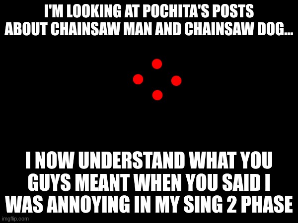 I'M LOOKING AT POCHITA'S POSTS ABOUT CHAINSAW MAN AND CHAINSAW DOG... I NOW UNDERSTAND WHAT YOU GUYS MEANT WHEN YOU SAID I WAS ANNOYING IN MY SING 2 PHASE | made w/ Imgflip meme maker