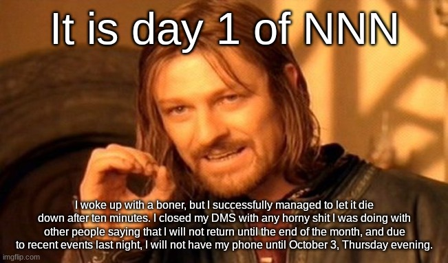 NNN day 1 | It is day 1 of NNN; I woke up with a boner, but I successfully managed to let it die down after ten minutes. I closed my DMS with any horny shit I was doing with other people saying that I will not return until the end of the month, and due to recent events last night, I will not have my phone until October 3, Thursday evening. | image tagged in memes,one does not simply | made w/ Imgflip meme maker