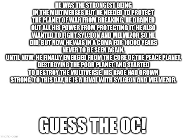 Hint: it's a new one in progress! | HE WAS THE STRONGEST BEING IN THE MULTIVERSES BUT HE NEEDED TO PROTECT THE PLANET OF WAR FROM BREAKING, HE DRAINED OUT ALL HIS POWER FROM PROTECTING IT, HE ALSO WANTED TO FIGHT SYLCEON AND MELMEZOR SO HE DID, BUT NOW HE WAS IN A COMA FOR 10000 YEARS NEVER TO BE SEEN AGAIN.
UNTIL NOW. HE FINALLY EMERGED FROM THE CORE OF THE PEACE PLANET, DESTROYING THE POOR PLANET, AND STARTED TO DESTROY THE MULTIVERSE. HIS RAGE HAD GROWN STRONG. TO THIS DAY, HE IS A RIVAL WITH SYLCEON AND MELMEZOR. GUESS THE OC! | made w/ Imgflip meme maker