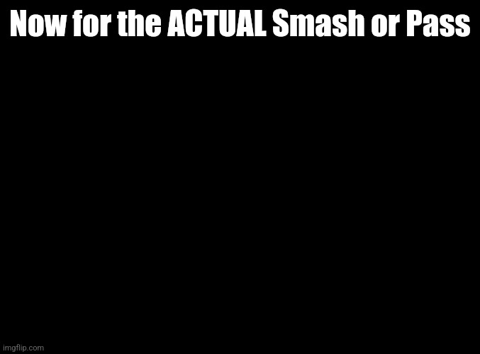 blank black | Now for the ACTUAL Smash or Pass | image tagged in blank black | made w/ Imgflip meme maker