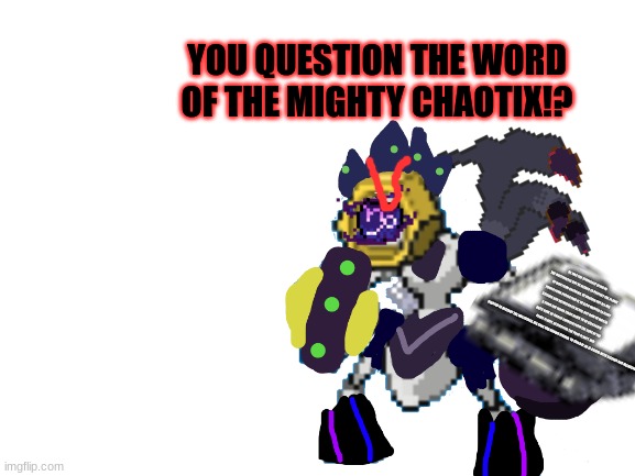 YOU QUESTION THE WORD OF THE MIGHTY CHAOTIX!? | YOU QUESTION THE WORD OF THE MIGHTY CHAOTIX!? HE WAS THE STRONGEST BEING IN THE MULTIVERSES BUT HE NEEDED TO PROTECT THE PLANET OF WAR FROM BREAKING, HE DRAINED OUT ALL HIS POWER FROM PROTECTING IT, HE ALSO WANTED TO FIGHT SYLCEON AND MELMEZOR SO HE DID, BUT NOW HE WAS IN A COMA FOR 10000 YEARS NEVER TO BE SEEN AGAIN
UNTIL NOW. HE FINALLY EMERGED FROM THE CORE OF THE PEACE PLANET, DESTROYING THE POOR PLANET, AND STARTED TO DESTROY THE MULTIVERSE. HIS RAGE HAD GROWN STRONG. TO THIS DAY, HE IS A RIVAL WITH SYLCEON AND MELMEZOR. | made w/ Imgflip meme maker