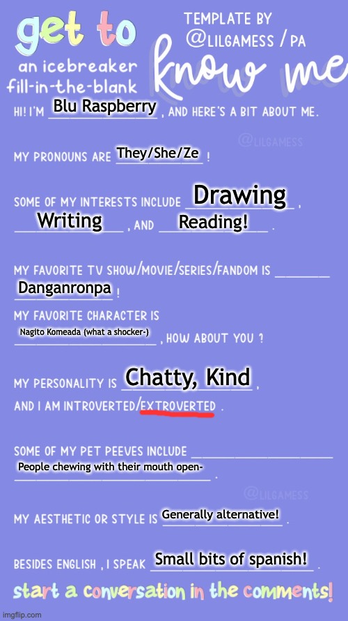 Get to know fill in the blank | Blu Raspberry; They/She/Ze; Drawing; Writing; Reading! Danganronpa; Nagito Komeada (what a shocker-); Chatty, Kind; People chewing with their mouth open-; Generally alternative! Small bits of spanish! | image tagged in get to know fill in the blank | made w/ Imgflip meme maker