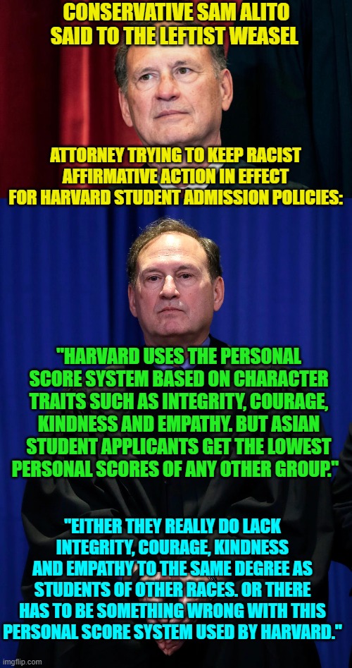 Go get 'em Sam!  It is time to end the leftist practice of racial discrimination. | CONSERVATIVE SAM ALITO SAID TO THE LEFTIST WEASEL; ATTORNEY TRYING TO KEEP RACIST AFFIRMATIVE ACTION IN EFFECT FOR HARVARD STUDENT ADMISSION POLICIES:; "HARVARD USES THE PERSONAL SCORE SYSTEM BASED ON CHARACTER TRAITS SUCH AS INTEGRITY, COURAGE, KINDNESS AND EMPATHY. BUT ASIAN STUDENT APPLICANTS GET THE LOWEST PERSONAL SCORES OF ANY OTHER GROUP."; "EITHER THEY REALLY DO LACK INTEGRITY, COURAGE, KINDNESS AND EMPATHY TO THE SAME DEGREE AS STUDENTS OF OTHER RACES. OR THERE HAS TO BE SOMETHING WRONG WITH THIS PERSONAL SCORE SYSTEM USED BY HARVARD." | image tagged in leftists | made w/ Imgflip meme maker