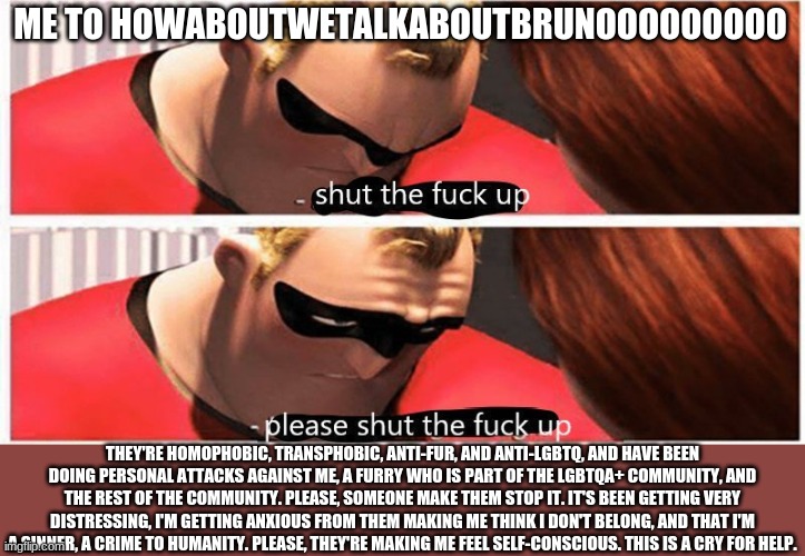 Please Help, I'm not lying about this. | ME TO HOWABOUTWETALKABOUTBRUNOOOOOOOOO; THEY'RE HOMOPHOBIC, TRANSPHOBIC, ANTI-FUR, AND ANTI-LGBTQ, AND HAVE BEEN DOING PERSONAL ATTACKS AGAINST ME, A FURRY WHO IS PART OF THE LGBTQA+ COMMUNITY, AND THE REST OF THE COMMUNITY. PLEASE, SOMEONE MAKE THEM STOP IT. IT'S BEEN GETTING VERY DISTRESSING, I'M GETTING ANXIOUS FROM THEM MAKING ME THINK I DON'T BELONG, AND THAT I'M A SINNER, A CRIME TO HUMANITY. PLEASE, THEY'RE MAKING ME FEEL SELF-CONSCIOUS. THIS IS A CRY FOR HELP. | image tagged in shut up please shut up | made w/ Imgflip meme maker