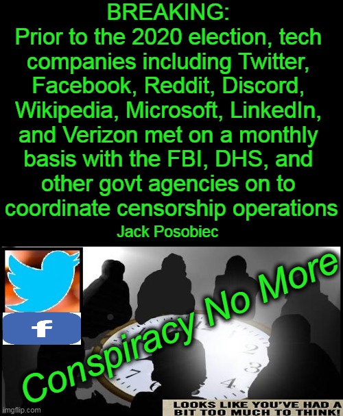 Twitter & Facebook Had Regular Meetings w/ DHS on Censoring Americans | BREAKING: 
Prior to the 2020 election, tech 
companies including Twitter, 
Facebook, Reddit, Discord, 
Wikipedia, Microsoft, LinkedIn, 
and Verizon met on a monthly 
basis with the FBI, DHS, and 
other govt agencies on to 
coordinate censorship operations; Jack Posobiec; Conspiracy No More | image tagged in politics,breaking news,facebook,twitter,conspiracy,the truth | made w/ Imgflip meme maker