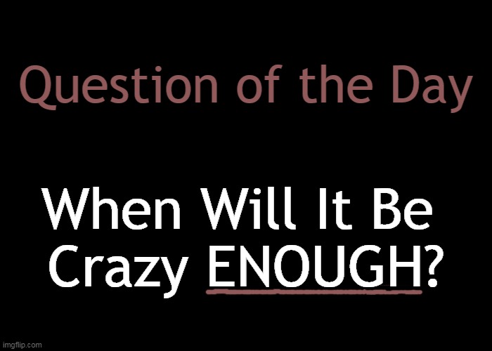 Plain Old Black Background | Question of the Day When Will It Be 
Crazy ENOUGH? | image tagged in plain old black background | made w/ Imgflip meme maker