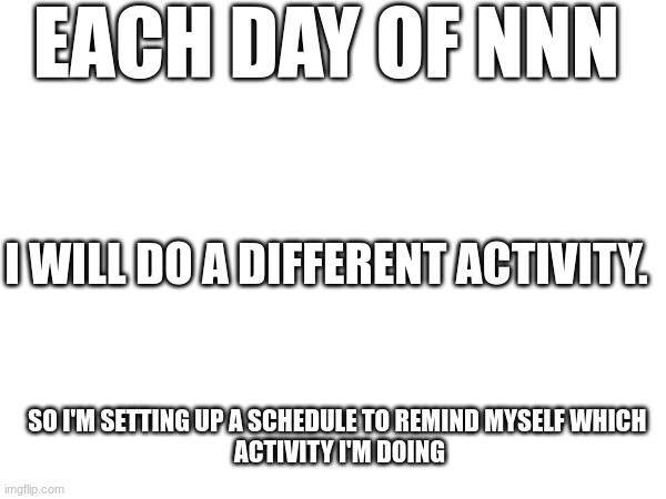 EACH DAY OF NNN; I WILL DO A DIFFERENT ACTIVITY. SO I'M SETTING UP A SCHEDULE TO REMIND MYSELF WHICH 
ACTIVITY I'M DOING | made w/ Imgflip meme maker