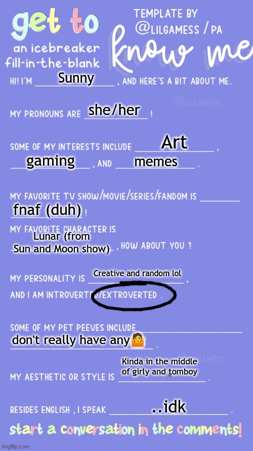 Thought I'll do this cuz bored | Sunny; she/her; Art; gaming; memes; fnaf (duh); Lunar (from Sun and Moon show); Creative and random lol; don't really have any🤷; Kinda in the middle of girly and tomboy; ..idk | image tagged in get to know fill in the blank | made w/ Imgflip meme maker