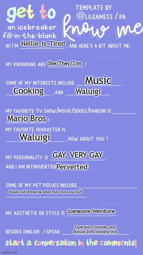 Get to know fill in the blank | Nellie_Is_Tired; She/They/Zim; Music; Cooking; Waluigi; Mario Bros; Waluigi; GAY. VERY GAY; Perverted; People not telling me when they move my stuff; Scenecore/Weirdcore; Esperanto, German, and Russian (still learning tho) | image tagged in get to know fill in the blank | made w/ Imgflip meme maker