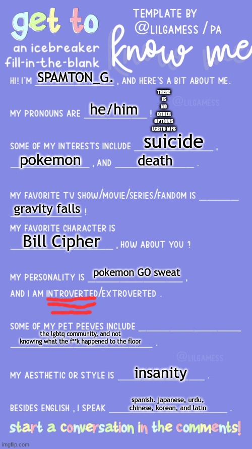 Get to know fill in the blank | THERE IS NO OTHER OPTIONS LGBTQ MFS; SPAMTON_G. he/him; suicide; pokemon; death; gravity falls; Bill Cipher; pokemon GO sweat; the lgbtq community, and not knowing what the f**k happened to the floor; insanity; spanish. japanese, urdu, chinese, korean, and latin | image tagged in get to know fill in the blank | made w/ Imgflip meme maker