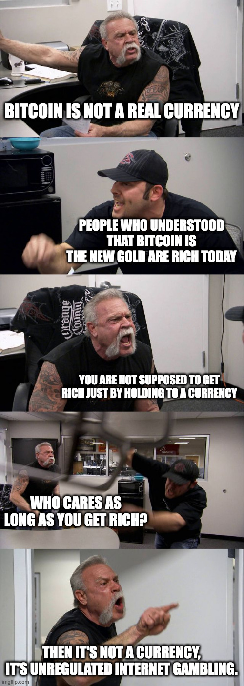 Bitcoin is not a real currency | BITCOIN IS NOT A REAL CURRENCY; PEOPLE WHO UNDERSTOOD THAT BITCOIN IS THE NEW GOLD ARE RICH TODAY; YOU ARE NOT SUPPOSED TO GET RICH JUST BY HOLDING TO A CURRENCY; WHO CARES AS LONG AS YOU GET RICH? THEN IT'S NOT A CURRENCY, IT'S UNREGULATED INTERNET GAMBLING. | image tagged in memes,american chopper argument,bitcoin,blockchain | made w/ Imgflip meme maker