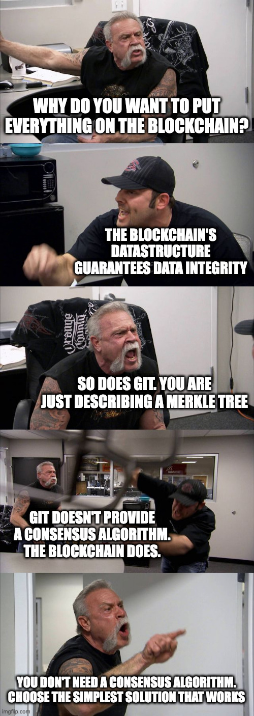American Chopper Argument Meme | WHY DO YOU WANT TO PUT EVERYTHING ON THE BLOCKCHAIN? THE BLOCKCHAIN'S DATASTRUCTURE GUARANTEES DATA INTEGRITY; SO DOES GIT. YOU ARE JUST DESCRIBING A MERKLE TREE; GIT DOESN'T PROVIDE A CONSENSUS ALGORITHM. THE BLOCKCHAIN DOES. YOU DON'T NEED A CONSENSUS ALGORITHM. CHOOSE THE SIMPLEST SOLUTION THAT WORKS | image tagged in memes,american chopper argument | made w/ Imgflip meme maker