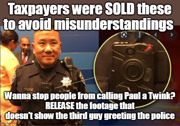 Wanna stop the conspiracy talk ? Release OUR BODY CAM RECORDINGS | Taxpayers were SOLD these to avoid misunderstandings; Wanna stop people from calling Paul a Twink?
RELEASE the footage that doesn't show the third guy greeting the police | image tagged in we paid for this shit lets use it | made w/ Imgflip meme maker