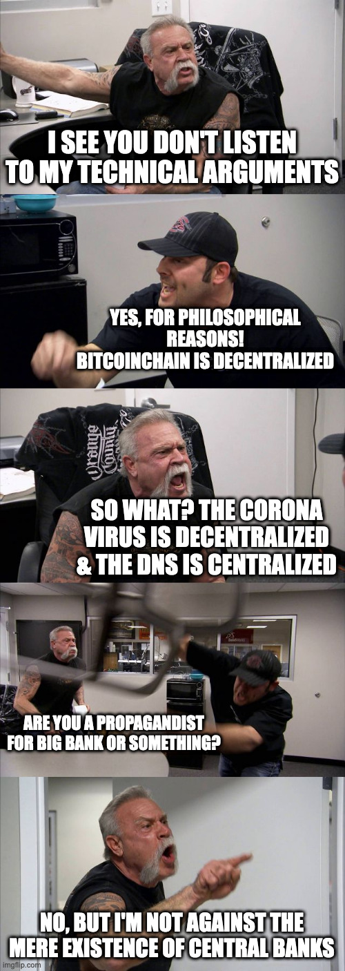 American Chopper Argument Meme | I SEE YOU DON'T LISTEN TO MY TECHNICAL ARGUMENTS; YES, FOR PHILOSOPHICAL REASONS! BITCOINCHAIN IS DECENTRALIZED; SO WHAT? THE CORONA VIRUS IS DECENTRALIZED & THE DNS IS CENTRALIZED; ARE YOU A PROPAGANDIST FOR BIG BANK OR SOMETHING? NO, BUT I'M NOT AGAINST THE MERE EXISTENCE OF CENTRAL BANKS | image tagged in memes,american chopper argument | made w/ Imgflip meme maker