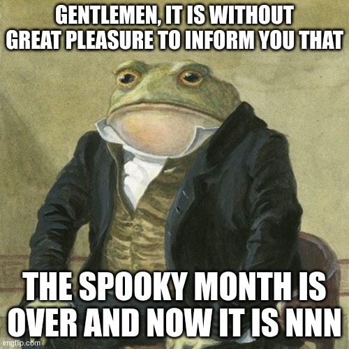 Gentlemen, it is with great pleasure to inform you that | GENTLEMEN, IT IS WITHOUT GREAT PLEASURE TO INFORM YOU THAT; THE SPOOKY MONTH IS OVER AND NOW IT IS NNN | image tagged in gentlemen it is with great pleasure to inform you that | made w/ Imgflip meme maker